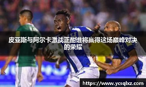 皮亚斯与阿尔卡激战正酣谁将赢得这场巅峰对决的荣耀