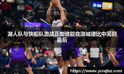 湖人队与快船队激战正酣谁能在洛城德比中笑到最后